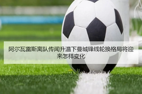 阿尔瓦雷斯离队传闻升温下曼城锋线轮换格局将迎来怎样变化