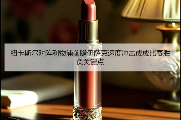 纽卡斯尔对阵利物浦前瞻伊萨克速度冲击或成比赛胜负关键点