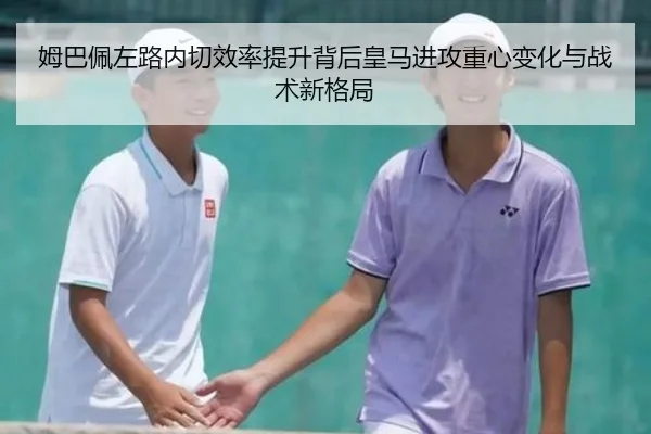 姆巴佩左路内切效率提升背后皇马进攻重心变化与战术新格局